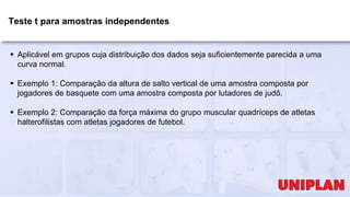Teste t para amostras independentes
 Aplicável em grupos cuja distribuição dos dados seja suficientemente parecida a uma
curva normal.
 Exemplo 1: Comparação da altura de salto vertical de uma amostra composta por
jogadores de basquete com uma amostra composta por lutadores de judô.
 Exemplo 2: Comparação da força máxima do grupo muscular quadríceps de atletas
halterofilistas com atletas jogadores de futebol.
 