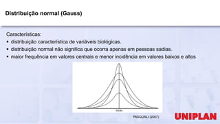 Distribuição normal (Gauss)
Características:
 distribuição característica de variáveis biológicas.
 distribuição normal não significa que ocorra apenas em pessoas sadias.
 maior frequência em valores centrais e menor incidência em valores baixos e altos
PASQUALI (2007)
 
