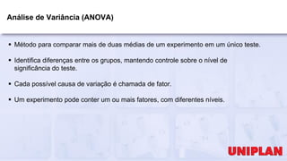 Análise de Variância (ANOVA)
 Método para comparar mais de duas médias de um experimento em um único teste.
 Identifica diferenças entre os grupos, mantendo controle sobre o nível de
significância do teste.
 Cada possível causa de variação é chamada de fator.
 Um experimento pode conter um ou mais fatores, com diferentes níveis.
 