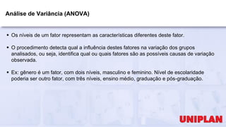 Análise de Variância (ANOVA)
 Os níveis de um fator representam as características diferentes deste fator.
 O procedimento detecta qual a influência destes fatores na variação dos grupos
analisados, ou seja, identifica qual ou quais fatores são as possíveis causas de variação
observada.
 Ex: gênero é um fator, com dois níveis, masculino e feminino. Nível de escolaridade
poderia ser outro fator, com três níveis, ensino médio, graduação e pós-graduação.
 