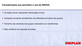 Considerações que permitem o uso da ANOVA
 Os dados devem apresentar distribuição normal.
 Variações amostrais semelhantes nas diferentes amostras dos grupos.
 Tamanho das amostras dos grupos necessitam ser semelhantes.
 Mais confiável com grandes amostras.
 