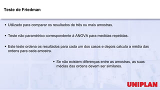 Teste de Friedman
 Utilizado para comparar os resultados de três ou mais amostras.
 Teste não paramétrico correspondente à ANOVA para medidas repetidas.
 Este teste ordena os resultados para cada um dos casos e depois calcula a média das
ordens para cada amostra.
 Se não existem diferenças entre as amostras, as suas
médias das ordens devem ser similares.
 
