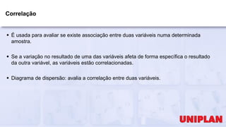 Correlação
 É usada para avaliar se existe associação entre duas variáveis numa determinada
amostra.
 Se a variação no resultado de uma das variáveis afeta de forma específica o resultado
da outra variável, as variáveis estão correlacionadas.
 Diagrama de dispersão: avalia a correlação entre duas variáveis.
 