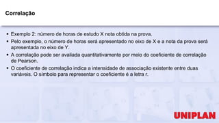 Correlação
 Exemplo 2: número de horas de estudo X nota obtida na prova.
 Pelo exemplo, o número de horas será apresentado no eixo de X e a nota da prova será
apresentada no eixo de Y.
 A correlação pode ser avaliada quantitativamente por meio do coeficiente de correlação
de Pearson.
 O coeficiente de correlação indica a intensidade de associação existente entre duas
variáveis. O símbolo para representar o coeficiente é a letra r.
 
