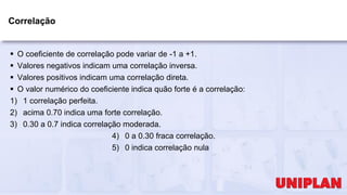 Correlação
 O coeficiente de correlação pode variar de -1 a +1.
 Valores negativos indicam uma correlação inversa.
 Valores positivos indicam uma correlação direta.
 O valor numérico do coeficiente indica quão forte é a correlação:
1) 1 correlação perfeita.
2) acima 0.70 indica uma forte correlação.
3) 0.30 a 0.7 indica correlação moderada.
4) 0 a 0.30 fraca correlação.
5) 0 indica correlação nula
 