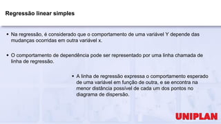 Regressão linear simples
 Na regressão, é considerado que o comportamento de uma variável Y depende das
mudanças ocorridas em outra variável x.
 O comportamento de dependência pode ser representado por uma linha chamada de
linha de regressão.
 A linha de regressão expressa o comportamento esperado
de uma variável em função de outra, e se encontra na
menor distância possível de cada um dos pontos no
diagrama de dispersão.
 