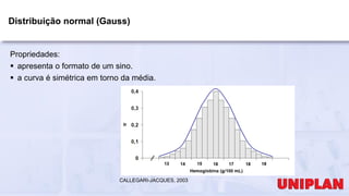 Distribuição normal (Gauss)
Propriedades:
 apresenta o formato de um sino.
 a curva é simétrica em torno da média.
CALLEGARI-JACQUES, 2003
 