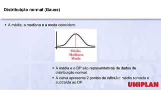 Distribuição normal (Gauss)
 A média, a mediana e a moda coincidem.
 A média e o DP são representativos de dados de
distribuição normal.
 A curva apresenta 2 pontos de inflexão: média somada e
subtraída ao DP.
 