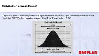 Distribuição normal (Gauss)
O gráfico mostra distribuição normal rigorosamente simétrica, que tem como característica
englobar 99,73% das ocorrências no intervalo entre a média ± 3 DP.
Fonte: UFRGS
 