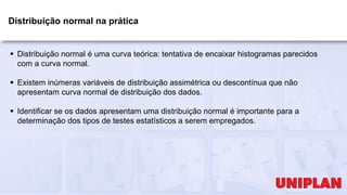 Distribuição normal na prática
 Distribuição normal é uma curva teórica: tentativa de encaixar histogramas parecidos
com a curva normal.
 Existem inúmeras variáveis de distribuição assimétrica ou descontínua que não
apresentam curva normal de distribuição dos dados.
 Identificar se os dados apresentam uma distribuição normal é importante para a
determinação dos tipos de testes estatísticos a serem empregados.
 