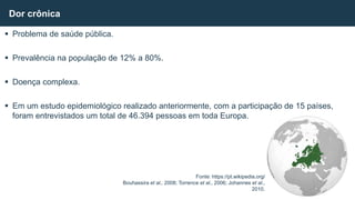  Problema de saúde pública.
 Prevalência na população de 12% a 80%.
 Doença complexa.
 Em um estudo epidemiológico realizado anteriormente, com a participação de 15 países,
foram entrevistados um total de 46.394 pessoas em toda Europa.
Dor crônica
Fonte: https://pt.wikipedia.org/
Bouhassira et al., 2008; Torrence et al., 2006; Johannes et al.,
2010.
 