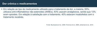  Em relação ao tipo de medicamento utilizado para o tratamento da dor, a maioria, 55%,
utilizava anti-inflamatórios não esteroides (AINEs), 43% usavam analgésicos, sendo que 13%
eram opioides. Em relação à satisfação com o tratamento, 40% estavam insatisfeitos com o
tratamento recebido.
Dor crônica x medicamentos
Fonte: Bouhassira et al., 2008; Torrence et al., 2006; Johannes et al., 2010.
 