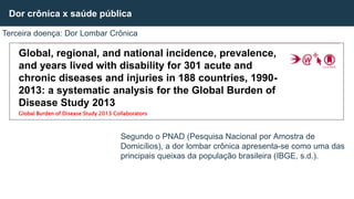 Segundo o PNAD (Pesquisa Nacional por Amostra de
Domicílios), a dor lombar crônica apresenta-se como uma das
principais queixas da população brasileira (IBGE, s.d.).
Dor crônica x saúde pública
Terceira doença: Dor Lombar Crônica
Global, regional, and national incidence, prevalence,
and years lived with disability for 301 acute and
chronic diseases and injuries in 188 countries, 1990-
2013: a systematic analysis for the Global Burden of
Disease Study 2013
Global Burden of Disease Study 2013 Collaborators
 