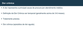  A dor representa a principal causa de procura por atendimento médico.
 Definição da Dor Crônica ser temporal (geralmente acima de 3-6 meses).
 Tratamento preciso.
 Dor crônica (episódios de dor aguda).
Dor crônica
 