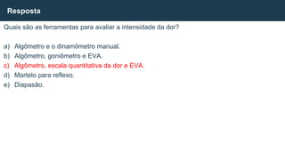 Quais são as ferramentas para avaliar a intensidade da dor?
a) Algômetro e o dinamômetro manual.
b) Algômetro, goniômetro e EVA.
c) Algômetro, escala quantitativa da dor e EVA.
d) Martelo para reflexo.
e) Diapasão.
Resposta
 