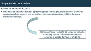 Estudo de WONG et al., 2011.
 Uma revisão de quinze estudos epidemiológicos sobre a prevalência da dor crônica na
população adulta mostrou que as regiões mais acometidas são a cefálica, lombar e
membros inferiores.
Impactos da dor crônica
Consequências: Redução do tempo de trabalho
e um prejuízo de 108 milhões de dólares,
segundo o estudo de Pizzi et al., 2005.
 