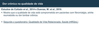 Estudos de Collado et al., 2014 e Duenas, M. et al., 2016.
 Mostra que a qualidade de vida está comprometida em pacientes com fibromialgia, artrite
reumatoide ou dor lombar crônica.
 Segundo o questionário: Qualidade de Vida Relacionada. Saúde (HRQoL)
Dor crônica na qualidade de vida
 