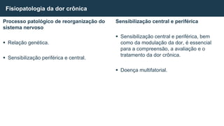 Processo patológico de reorganização do
sistema nervoso
 Relação genética.
 Sensibilização periférica e central.
Fisiopatologia da dor crônica
Sensibilização central e periférica
 Sensibilização central e periférica, bem
como da modulação da dor, é essencial
para a compreensão, a avaliação e o
tratamento da dor crônica.
 Doença multifatorial.
 