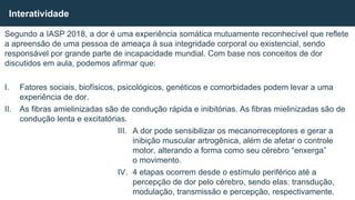 Segundo a IASP 2018, a dor é uma experiência somática mutuamente reconhecível que reflete
a apreensão de uma pessoa de ameaça à sua integridade corporal ou existencial, sendo
responsável por grande parte de incapacidade mundial. Com base nos conceitos de dor
discutidos em aula, podemos afirmar que:
I. Fatores sociais, biofísicos, psicológicos, genéticos e comorbidades podem levar a uma
experiência de dor.
II. As fibras amielinizadas são de condução rápida e inibitórias. As fibras mielinizadas são de
condução lenta e excitatórias.
III. A dor pode sensibilizar os mecanorreceptores e gerar a
inibição muscular artrogênica, além de afetar o controle
motor, alterando a forma como seu cérebro “enxerga”
o movimento.
IV. 4 etapas ocorrem desde o estímulo periférico até a
percepção de dor pelo cérebro, sendo elas: transdução,
modulação, transmissão e percepção, respectivamente.
Interatividade
 