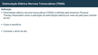 Definição
 Estimulação elétrica nervosa transcutânea (TENS) é definida pela American Physical
Therapy Association como a aplicação de estimulação elétrica por meio da pele para controle
da dor.
 Custo e benefício.
 Corrente x alívio da dor.
Estimulação Elétrica Nervosa Transcutânea (TENS)
 