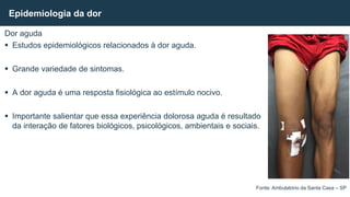 Dor aguda
 Estudos epidemiológicos relacionados à dor aguda.
 Grande variedade de sintomas.
 A dor aguda é uma resposta fisiológica ao estímulo nocivo.
 Importante salientar que essa experiência dolorosa aguda é resultado
da interação de fatores biológicos, psicológicos, ambientais e sociais.
Epidemiologia da dor
Fonte: Ambulatório da Santa Casa – SP
 