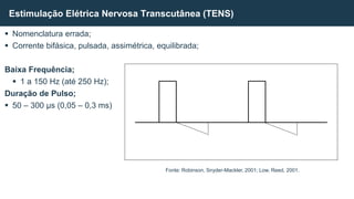  Nomenclatura errada;
 Corrente bifásica, pulsada, assimétrica, equilibrada;
Baixa Frequência;
 1 a 150 Hz (até 250 Hz);
Duração de Pulso;
 50 – 300 µs (0,05 – 0,3 ms)
Estimulação Elétrica Nervosa Transcutânea (TENS)
Fonte: Robinson, Snyder-Mackler, 2001; Low, Reed, 2001.
 
