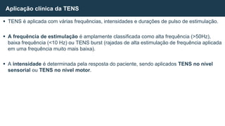 TENS é aplicada com várias frequências, intensidades e durações de pulso de estimulação.
 A frequência de estimulação é amplamente classificada como alta frequência (>50Hz),
baixa frequência (<10 Hz) ou TENS burst (rajadas de alta estimulação de frequência aplicada
em uma frequência muito mais baixa).
 A intensidade é determinada pela resposta do paciente, sendo aplicados TENS no nível
sensorial ou TENS no nível motor.
Aplicação clínica da TENS
 