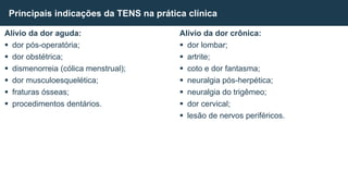 Alívio da dor aguda:
 dor pós-operatória;
 dor obstétrica;
 dismenorreia (cólica menstrual);
 dor musculoesquelética;
 fraturas ósseas;
 procedimentos dentários.
Principais indicações da TENS na prática clínica
Alívio da dor crônica:
 dor lombar;
 artrite;
 coto e dor fantasma;
 neuralgia pós-herpética;
 neuralgia do trigêmeo;
 dor cervical;
 lesão de nervos periféricos.
 