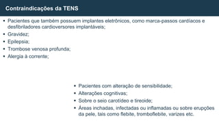 Pacientes que também possuem implantes eletrônicos, como marca-passos cardíacos e
desfibriladores cardioversores implantáveis;
 Gravidez;
 Epilepsia;
 Trombose venosa profunda;
 Alergia à corrente;
 Pacientes com alteração de sensibilidade;
 Alterações cognitivas;
 Sobre o seio carotídeo e tireoide;
 Áreas inchadas, infectadas ou inflamadas ou sobre erupções
da pele, tais como flebite, tromboflebite, varizes etc.
Contraindicações da TENS
 