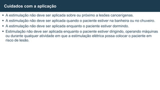  A estimulação não deve ser aplicada sobre ou próximo a lesões cancerígenas.
 A estimulação não deve ser aplicada quando o paciente estiver na banheira ou no chuveiro.
 A estimulação não deve ser aplicada enquanto o paciente estiver dormindo.
 Estimulação não deve ser aplicada enquanto o paciente estiver dirigindo, operando máquinas
ou durante qualquer atividade em que a estimulação elétrica possa colocar o paciente em
risco de lesão.
Cuidados com a aplicação
 