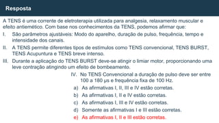 A TENS é uma corrente de eletroterapia utilizada para analgesia, relaxamento muscular e
efeito antiemético. Com base nos conhecimentos da TENS, podemos afirmar que:
I. São parâmetros ajustáveis: Modo do aparelho, duração de pulso, frequência, tempo e
intensidade dos canais.
II. A TENS permite diferentes tipos de estímulos como TENS convencional, TENS BURST,
TENS Acupuntura e TENS breve intenso.
III. Durante a aplicação do TENS BURST deve-se atingir o limiar motor, proporcionando uma
leve contração atingindo um efeito de bombeamento.
IV. No TENS Convencional a duração de pulso deve ser entre
100 a 180 µs e frequência fixa de 100 Hz.
a) As afirmativas I, II, III e IV estão corretas.
b) As afirmativas I, II e IV estão corretas.
c) As afirmativas I, III e IV estão corretas.
d) Somente as afirmativas I e III estão corretas.
e) As afirmativas I, II e III estão corretas.
Resposta
 
