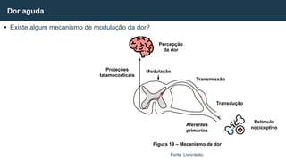  Existe algum mecanismo de modulação da dor?
Dor aguda
Fonte: Livro-texto.
Percepção
da dor
Modulação
Transmissão
Transdução
Estímulo
nociceptivo
Aferentes
primários
Projeções
talamocorticais
Figura 19 – Mecanismo de dor
 