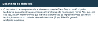  O mecanismo de analgesia mais aceito com o uso da CI é a Teoria das Comportas
Medulares, na qual estímulos sensoriais ativam fibras não nociceptivas (fibras Aβ), que, por
sua vez, ativam interneurônios que inibem a transmissão do impulso nervoso das fibras
nociceptivas no corno posterior de medula espinal (fibras Aδ e C), gerando
analgesia localizada.
Mecanismo de analgesia
 