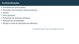  Portadores de marca-passo;
 Pacientes com trombose venosa profunda;
 Câncer;
 Útero gravídico;
 Portadores de doenças cardíacas;
 Alteração de sensibilidade;
 Alergia no local de aplicação dos eletrodos.
Contraindicações
Fonte: Machado, 2007; Fuentes, Armijo, Magee, Gross, 2010.
 