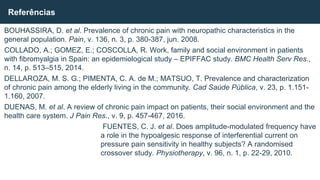 BOUHASSIRA, D. et al. Prevalence of chronic pain with neuropathic characteristics in the
general population. Pain, v. 136, n. 3, p. 380-387, jun. 2008.
COLLADO, A.; GOMEZ, E.; COSCOLLA, R. Work, family and social environment in patients
with fibromyalgia in Spain: an epidemiological study – EPIFFAC study. BMC Health Serv Res.,
n. 14, p. 513–515, 2014.
DELLAROZA, M. S. G.; PIMENTA, C. A. de M.; MATSUO, T. Prevalence and characterization
of chronic pain among the elderly living in the community. Cad Saúde Pública, v. 23, p. 1.151-
1.160, 2007.
DUENAS, M. et al. A review of chronic pain impact on patients, their social environment and the
health care system. J Pain Res., v. 9, p. 457-467, 2016.
FUENTES, C. J. et al. Does amplitude-modulated frequency have
a role in the hypoalgesic response of interferential current on
pressure pain sensitivity in healthy subjects? A randomised
crossover study. Physiotherapy, v. 96, n. 1, p. 22-29, 2010.
Referências
 