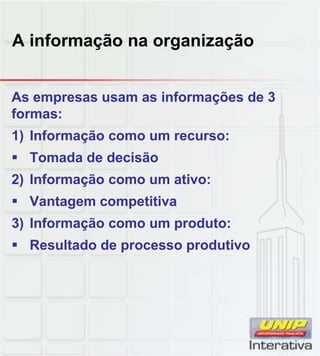 A informação na organização
As empresas usam as informações de 3
formas:
1) Informação como um recurso:
Tomada de decisão
2) Informação como um ativo:2) Informação como um ativo:
Vantagem competitiva
3) Informação como um produto:
Resultado de processo produtivo
 