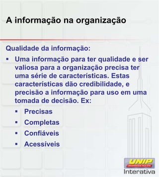 A informação na organização
Qualidade da informação:
Uma informação para ter qualidade e ser
valiosa para a organização precisa ter
uma série de características. Estas
características dão credibilidade, e
precisão a informação para uso em uma
tomada de decisão. Ex:
Precisas
Completas
ConfiáveisConfiáveis
Acessíveis
 