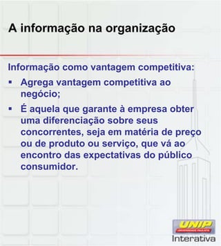 A informação na organização
Informação como vantagem competitiva:
Agrega vantagem competitiva ao
negócio;
É aquela que garante à empresa obter
uma diferenciação sobre seusuma diferenciação sobre seus
concorrentes, seja em matéria de preço
ou de produto ou serviço, que vá ao
encontro das expectativas do público
consumidor.
 