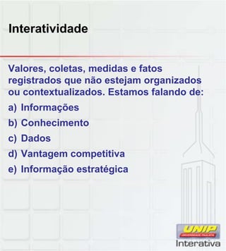 Interatividade
Valores, coletas, medidas e fatos
registrados que não estejam organizados
ou contextualizados. Estamos falando de:
a) Informações
b) Conhecimentob) Conhecimento
c) Dados
d) Vantagem competitiva
e) Informação estratégica
 