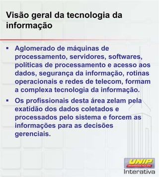 Visão geral da tecnologia da
informação
Aglomerado de máquinas de
processamento, servidores, softwares,
políticas de processamento e acesso aos
dados, segurança da informação, rotinas
operacionais e redes de telecom, formam
a complexa tecnologia da informaçãoa complexa tecnologia da informação.
Os profissionais desta área zelam pela
exatidão dos dados coletados e
processados pelo sistema e forcem as
informações para as decisões
gerenciaisgerenciais.
 