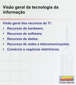 Visão geral da tecnologia da
informação
Visão geral dos recursos de TI:
Recursos de hardware;
Recursos de software;
Recursos de dados;
Recursos de redes e telecomunicações;
Comércio e negócios eletrônicos.
 