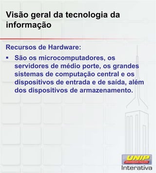 Visão geral da tecnologia da
informação
Recursos de Hardware:
São os microcomputadores, os
servidores de médio porte, os grandes
sistemas de computação central e os
dispositivos de entrada e de saída, além
dos dispositivos de armazenamento.
 