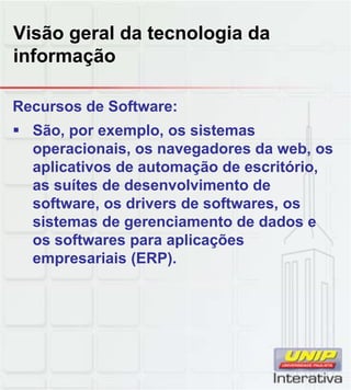 Visão geral da tecnologia da
informação
Recursos de Software:
São, por exemplo, os sistemas
operacionais, os navegadores da web, os
aplicativos de automação de escritório,
as suítes de desenvolvimento de
software, os drivers de softwares, os
sistemas de gerenciamento de dados e
os softwares para aplicações
empresariais (ERP).
 