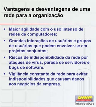 Vantagens e desvantagens de uma
rede para a organização
Maior agilidade com o uso intenso de
redes de computadores;
Grandes interações de usuários e grupos
de usuários que podem envolver-se em
projetos conjuntos;
Riscos de indisponibilidade da rede por
ataques de vírus, parada de servidores e
bugs de software.
Vigilância constante da rede para evitar
indisponibilidades que causam danosindisponibilidades que causam danos
aos negócios da empresa.
 