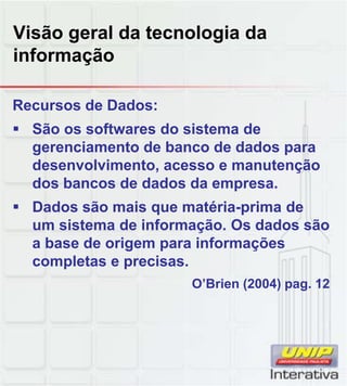 Visão geral da tecnologia da
informação
Recursos de Dados:
São os softwares do sistema de
gerenciamento de banco de dados para
desenvolvimento, acesso e manutenção
dos bancos de dados da empresa.
Dados são mais que matéria-prima de
um sistema de informação. Os dados são
a base de origem para informações
completas e precisas.
O’Brien (2004) pag. 12( ) p g
 