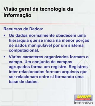 Visão geral da tecnologia da
informação
Recursos de Dados:
Os dados normalmente obedecem uma
hierarquia que se inicia na menor porção
de dados manipulável por um sistema
computacional.
Vários caracteres organizados formam o
campo. Um conjunto de campos
agrupados forma um registro. Registros
inter relacionados formam arquivos que
ser relacionam entre si formando uma
base de dados.
 