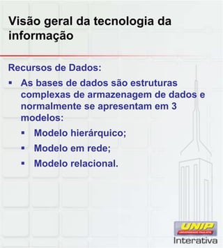 Visão geral da tecnologia da
informação
Recursos de Dados:
As bases de dados são estruturas
complexas de armazenagem de dados e
normalmente se apresentam em 3
modelos:
Modelo hierárquico;
Modelo em rede;
Modelo relacional.
 
