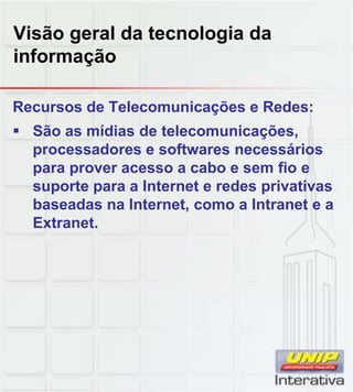 Visão geral da tecnologia da
informação
Recursos de Telecomunicações e Redes:
São as mídias de telecomunicações,
processadores e softwares necessários
para prover acesso a cabo e sem fio e
suporte para a Internet e redes privativas
baseadas na Internet, como a Intranet e a
Extranet.
 