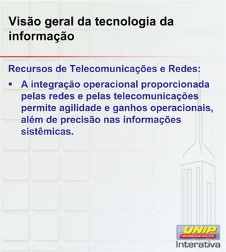 Visão geral da tecnologia da
informação
Recursos de Telecomunicações e Redes:
A integração operacional proporcionada
pelas redes e pelas telecomunicações
permite agilidade e ganhos operacionais,
além de precisão nas informações
sistêmicas.
 
