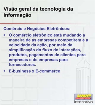 Visão geral da tecnologia da
informação
Comércio e Negócios Eletrônicos:
O comércio eletrônico está mudando a
maneira de as empresas competirem e a
velocidade da ação, por meio da
simplificação do fluxo de interações,
produtos, pagamentos de clientes para
empresas e de empresas para
fornecedores.
E-business x E-commerce
 
